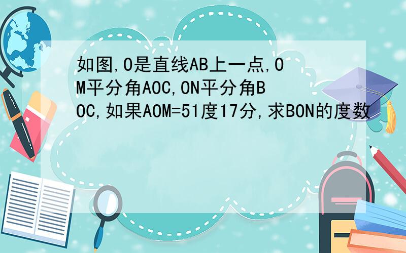 如图,O是直线AB上一点,OM平分角AOC,ON平分角BOC,如果AOM=51度17分,求BON的度数