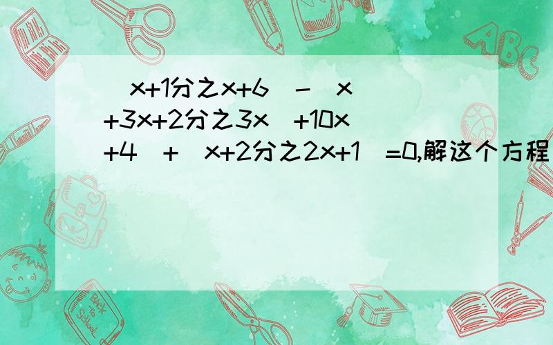 （x+1分之x+6)-（x^+3x+2分之3x^+10x+4）+（x+2分之2x+1)=0,解这个方程