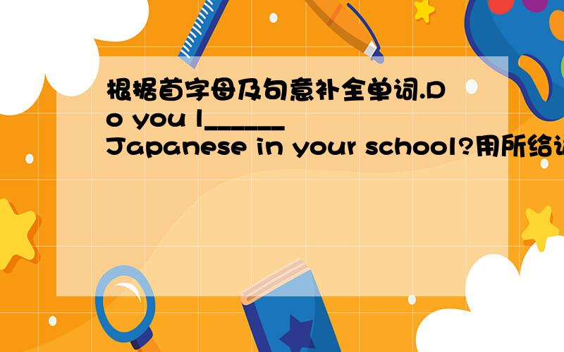 根据首字母及句意补全单词.Do you l______ Japanese in your school?用所给词的适当形式完成句子.Please help _____(you) to some fish,Tom.