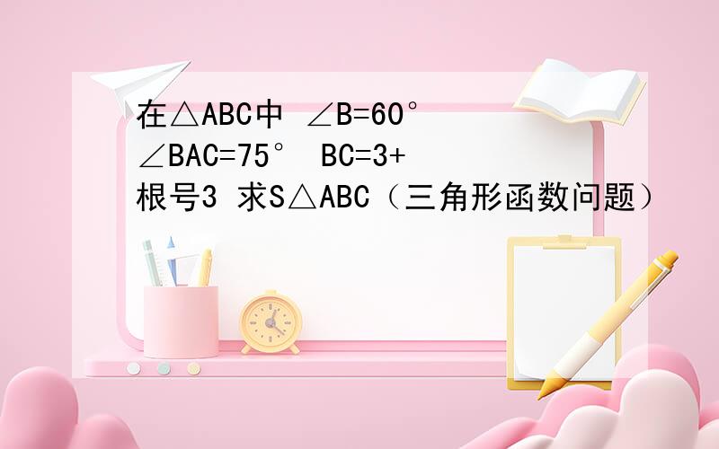 在△ABC中 ∠B=60° ∠BAC=75° BC=3+根号3 求S△ABC（三角形函数问题）
