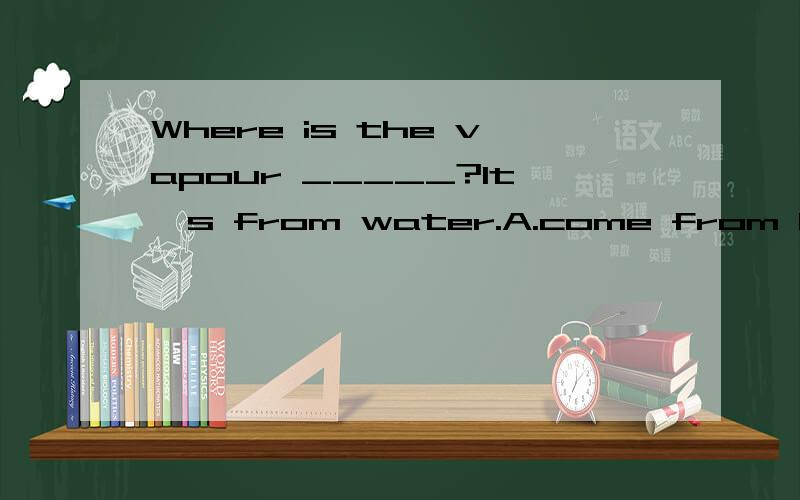 Where is the vapour _____?It's from water.A.come from B.be from C.from