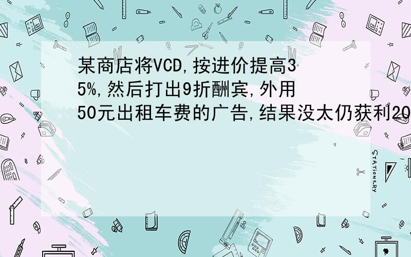 某商店将VCD,按进价提高35%,然后打出9折酬宾,外用50元出租车费的广告,结果没太仍获利208元