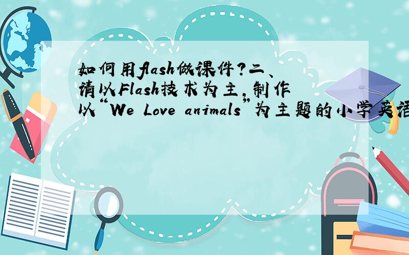 如何用flash做课件?二、请以Flash技术为主,制作以“We Love animals”为主题的小学英语课件片段（文档尺寸为800px×600px）（20分）.课件要求：1.片头模块（5分）要求以动画方式呈现“We Love animals