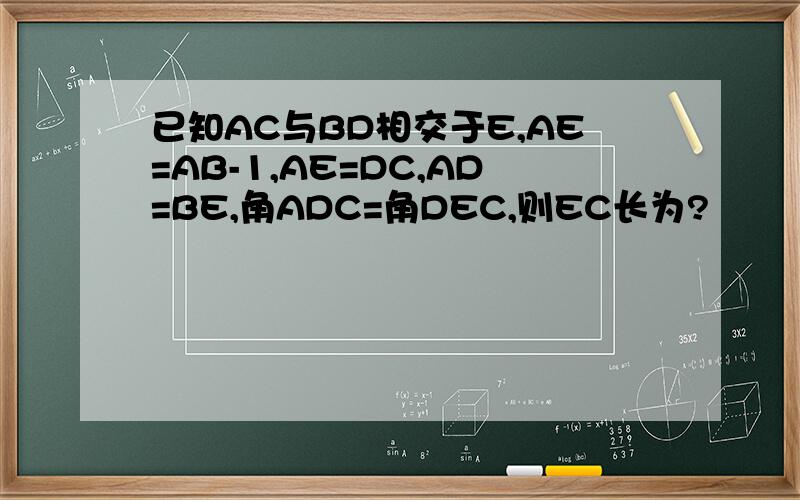 已知AC与BD相交于E,AE=AB-1,AE=DC,AD=BE,角ADC=角DEC,则EC长为?