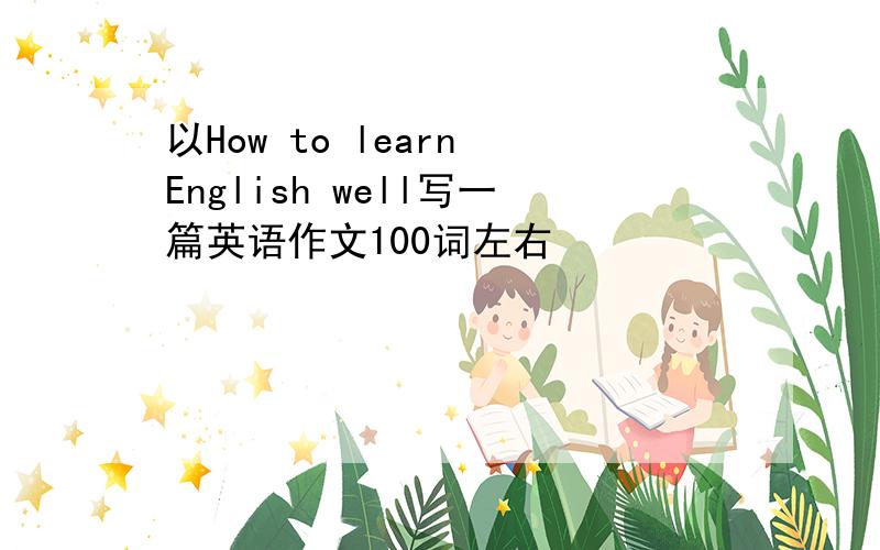 以How to learn English well写一篇英语作文100词左右