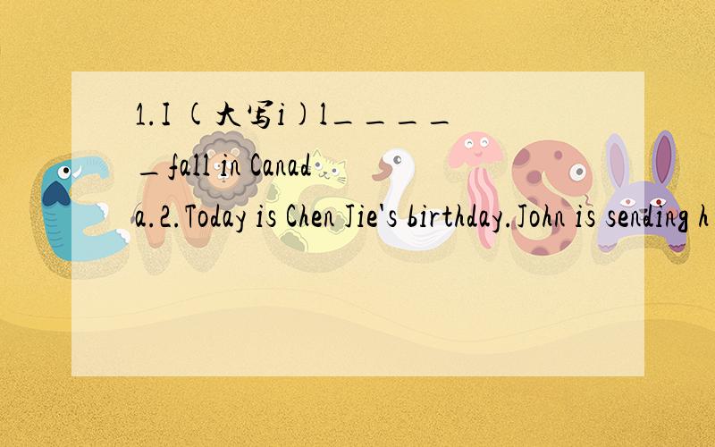 1.I (大写i)l_____fall in Canada.2.Today is Chen Jie's birthday.John is sending h____a card.3.It's May.What s_____is it in Beijing?4.Autumn is beautiful.I can watch the leaves f_____.(第一句的第一个字母是大写i,第二个字母是小写L)