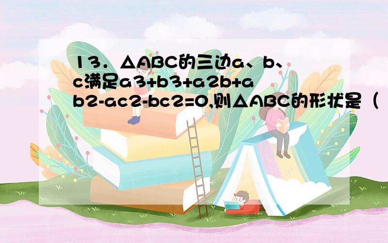 13．△ABC的三边a、b、c满足a3+b3+a2b+ab2-ac2-bc2=0,则△ABC的形状是（ ）A、直角三角形； B、等边三角形；C、等腰三角形； D、等腰直角三角形.