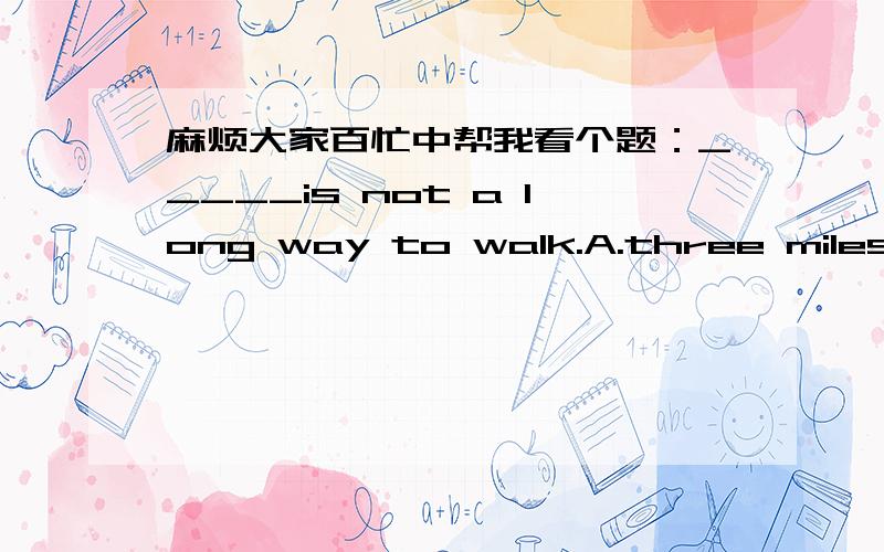 麻烦大家百忙中帮我看个题：_____is not a long way to walk.A.three miles` distance B.three miles distance C.three-mile-distance D.three- miles distance.（A选项中 miles`是所有格.） 选A.可是A看起来有点像汉语式英语...