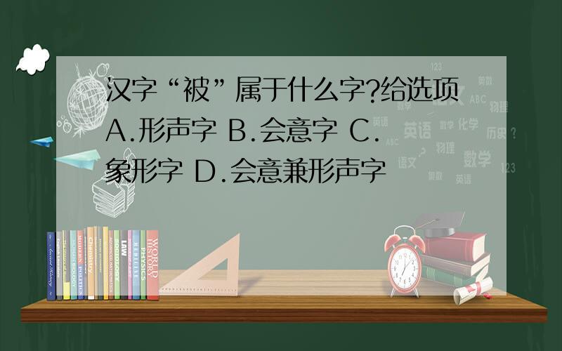 汉字“被”属于什么字?给选项A.形声字 B.会意字 C.象形字 D.会意兼形声字