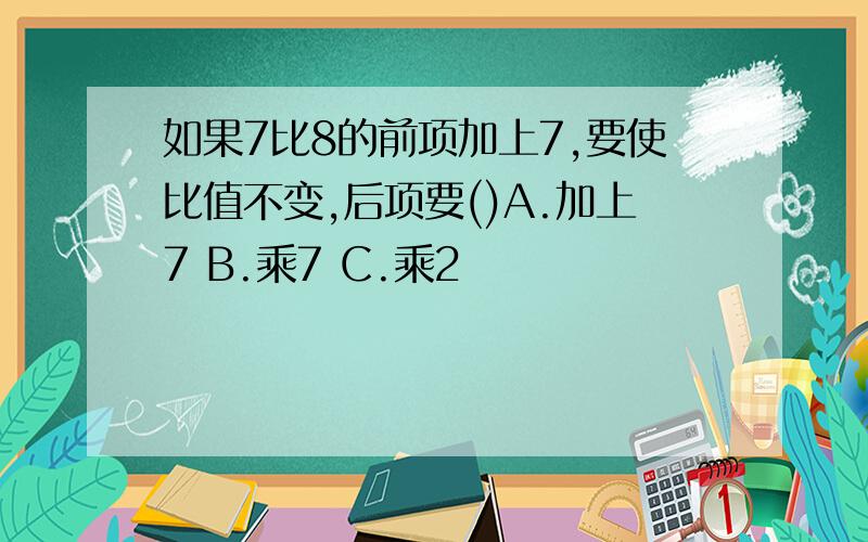 如果7比8的前项加上7,要使比值不变,后项要()A.加上7 B.乘7 C.乘2