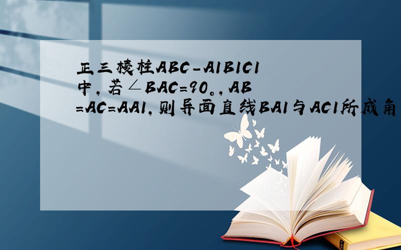 正三棱柱ABC-A1B1C1中,若∠BAC=90°,AB=AC=AA1,则异面直线BA1与AC1所成角等于?