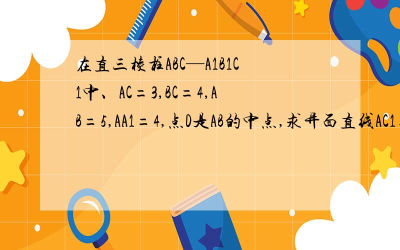 在直三棱柱ABC—A1B1C1中、AC=3,BC=4,AB=5,AA1=4,点D是AB的中点,求异面直线AC1与B1C所成角.请尽快回答!在今天或者明天回答加分！