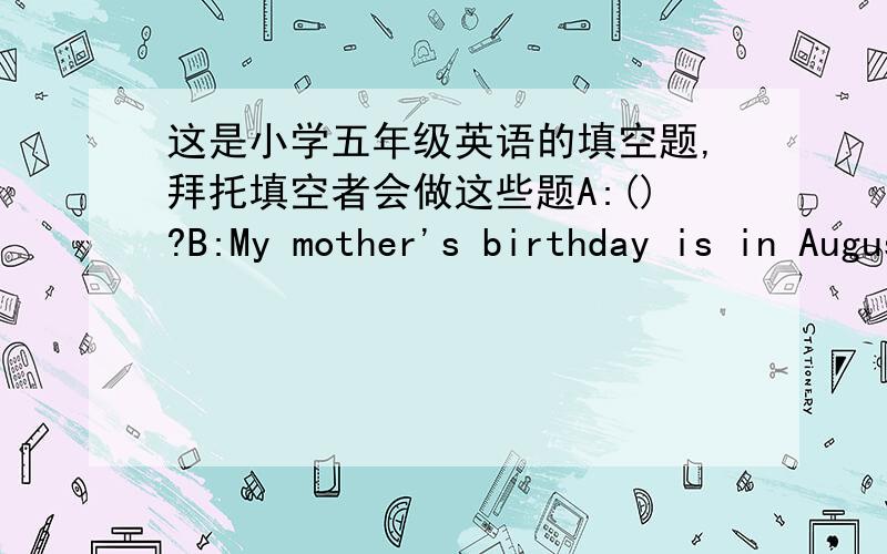 这是小学五年级英语的填空题,拜托填空者会做这些题A:()?B:My mother's birthday is in August.A:()B：Yes,my birthday is in December.A()B:National Day is October 1.A；()B：Today is November 4.