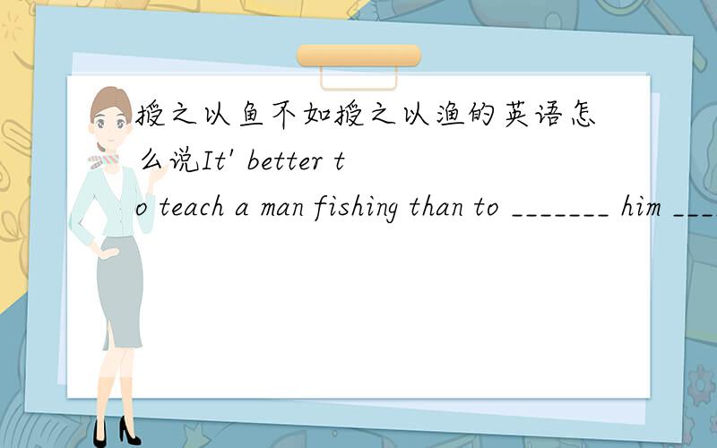 授之以鱼不如授之以渔的英语怎么说It' better to teach a man fishing than to _______ him ______.填空