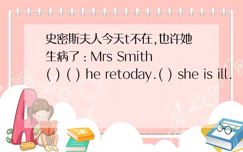 史密斯夫人今天t不在,也许她生病了：Mrs Smith ( ) ( ) he retoday.( ) she is ill.