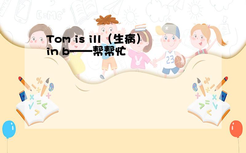 Tom is ill（生病）in b——帮帮忙