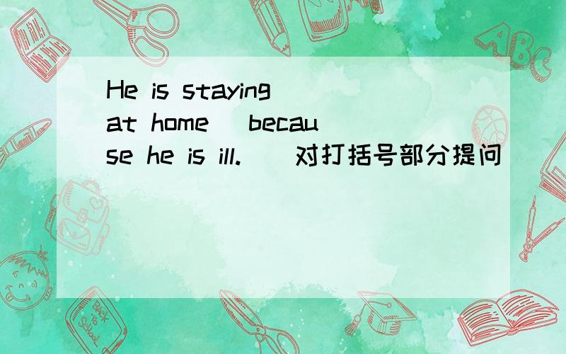 He is staying at home (because he is ill.)(对打括号部分提问)