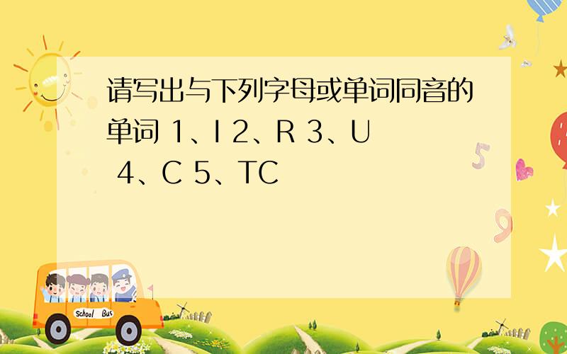 请写出与下列字母或单词同音的单词 1、I 2、R 3、U 4、C 5、TC