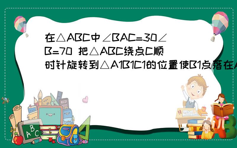 在△ABC中∠BAC=30∠B=70 把△ABC绕点C顺时针旋转到△A1B1C1的位置使B1点落在AC上,则角AA1B1=