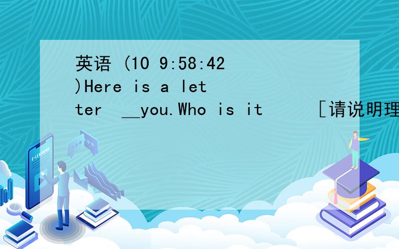 英语 (10 9:58:42)Here is a letter ＿you.Who is it   ［请说明理由  ］A.  from,to     B.  to,toC  for,from     D.  for,for