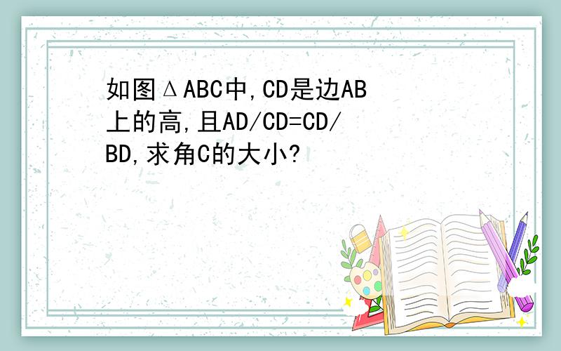 如图ΔABC中,CD是边AB上的高,且AD/CD=CD/BD,求角C的大小?