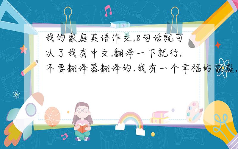 我的家庭英语作文,8句话就可以了我有中文,翻译一下就行,不要翻译器翻译的.我有一个幸福的家庭,我们家有3口人,爸爸、妈妈和我,爸爸是交警,妈妈是卖童装,平常都是我和妈妈在家,爸爸周末