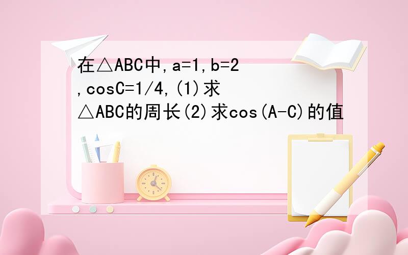 在△ABC中,a=1,b=2,cosC=1/4,(1)求△ABC的周长(2)求cos(A-C)的值