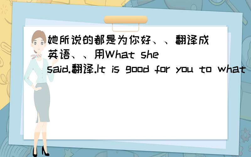 她所说的都是为你好、、翻译成英语、、用What she said.翻译.It is good for you to what she said对吗?