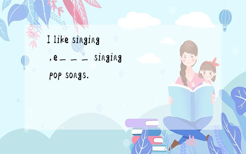 I like singing ,e___ singing pop songs.
