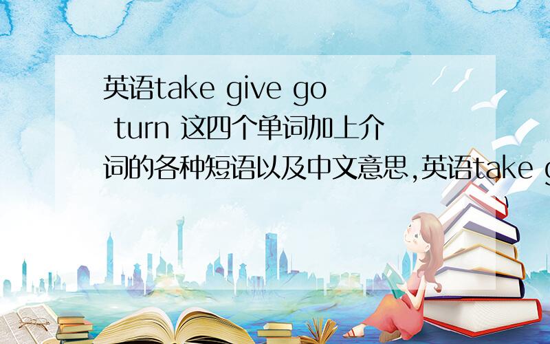 英语take give go turn 这四个单词加上介词的各种短语以及中文意思,英语take give go turn 这四个单词加上介词的各种短语以及中文意思,（要保证正确,最好不要凭空猜想）.