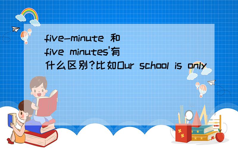 five-minute 和 five minutes'有什么区别?比如Our school is only _______ walk from here.A.five-minute B.five minutes'选哪个?
