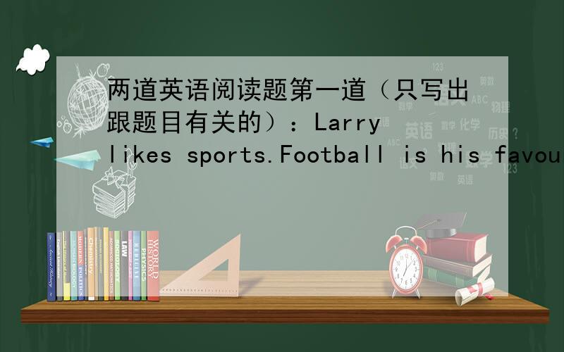 两道英语阅读题第一道（只写出跟题目有关的）：Larry likes sports.Football is his favourite sport.His grandma comes to see him.But she doesn't see Larry at home.So she goes to look for him in school.She sees thirty boys stealing on