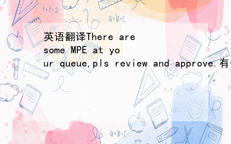 英语翻译There are some MPE at your queue,pls review and approve.有一些MPE在你的队列里面,请检验跟批准.