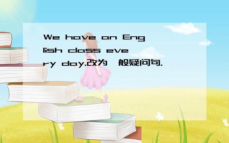 We have an English class every day.改为一般疑问句.