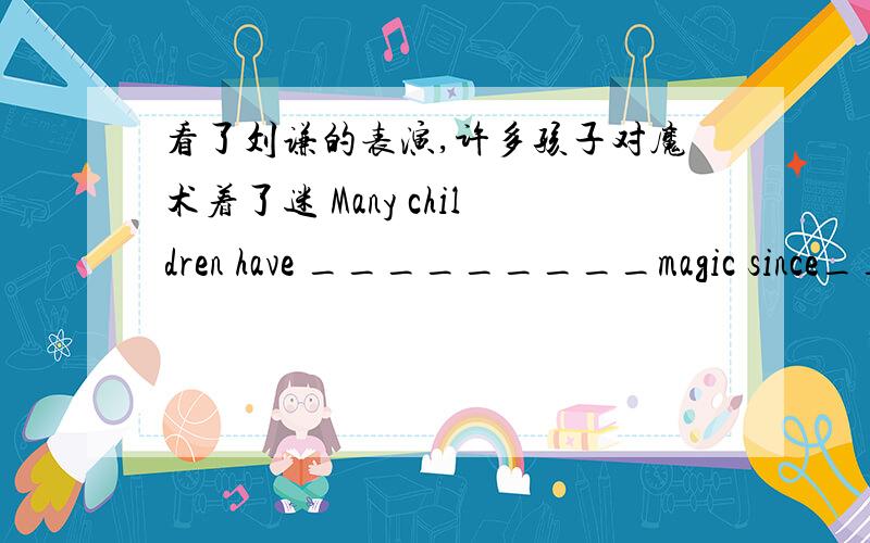 看了刘谦的表演,许多孩子对魔术着了迷 Many children have _________magic since________Liu Qian's show.