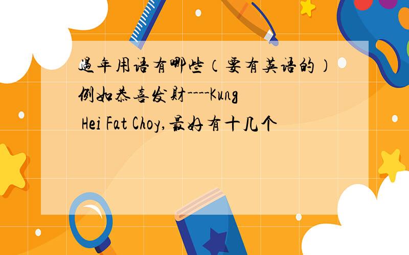 过年用语有哪些（要有英语的）例如恭喜发财----Kung Hei Fat Choy,最好有十几个