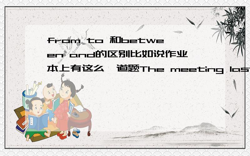 from to 和between and的区别比如说作业本上有这么一道题The meeting lasted ( )15p.m.（ ）18p.m.yesterday这里面是填from to还是between and个人觉得from to比较顺一点但是有说不出between and为什么不行能解释具