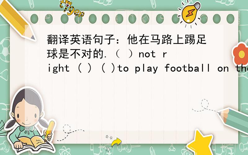 翻译英语句子：他在马路上踢足球是不对的.（ ）not right ( ) ( )to play football on the roa