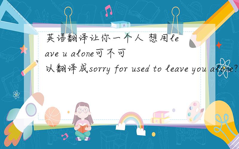英语翻译让你一个人 想用leave u alone可不可以翻译成sorry for used to leave you alone?以前常常