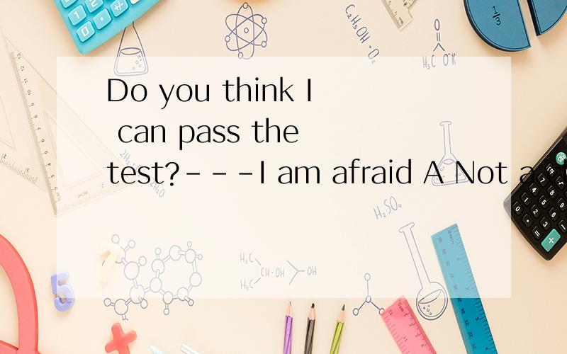Do you think I can pass the test?---I am afraid A Not a chance B Of course C You can D A little bi
