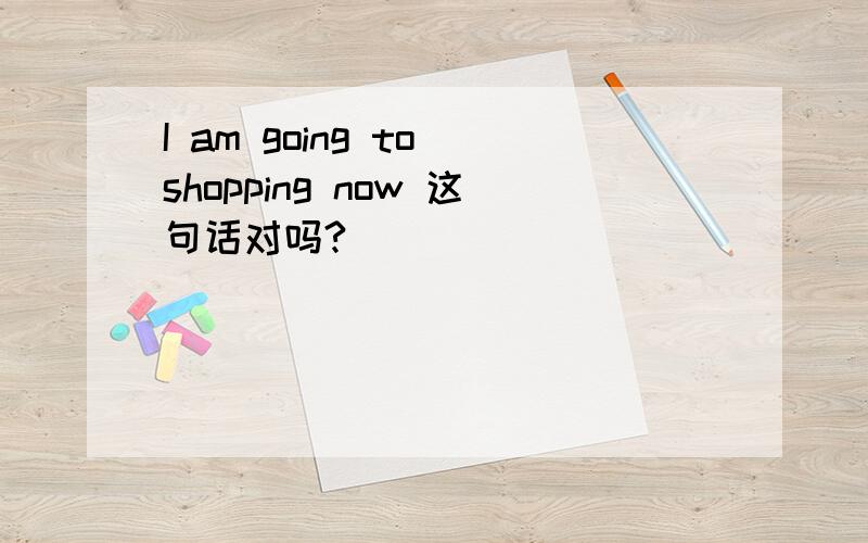 I am going to shopping now 这句话对吗?
