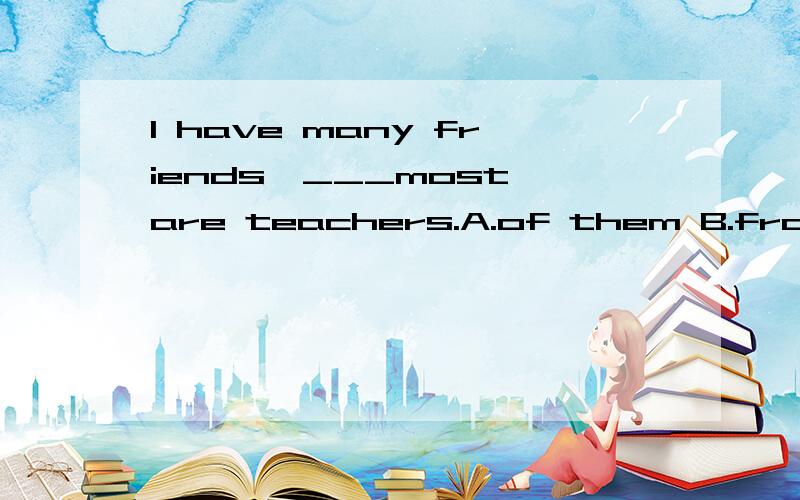 I have many friends,___most are teachers.A.of them B.from which C.who of D.of whom