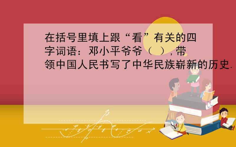 在括号里填上跟“看”有关的四字词语：邓小平爷爷（ ）,带领中国人民书写了中华民族崭新的历史.