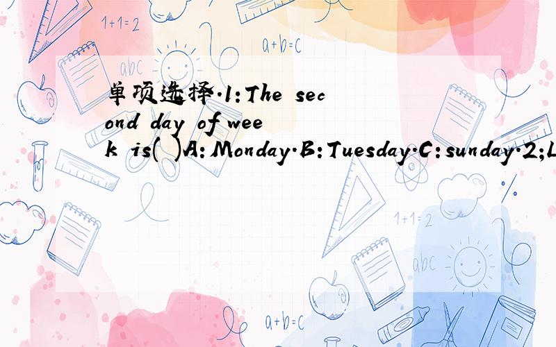 单项选择.1:The second day of week is( )A:Monday.B:Tuesday.C:sunday.2;Lisa ( )Chinese,English and art on Fridays.A;have.B:has.C:does.3;I like dogs.( )about you,Ella?A:When.B:Who.C:What.4;What ( )you have ( )Tuesdays?A;daes;on.B:do;at.C:do;on.5;--W
