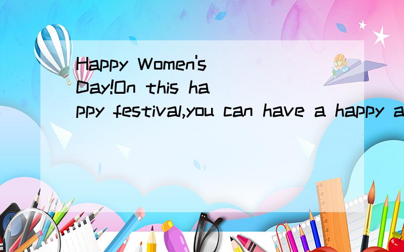 Happy Women's Day!On this happy festival,you can have a happy and nice holiday!Enjoy yourself,takeHappy Women's Day!On this happy festival,you can have a happy and nice holiday!Enjoy yourself,take easy,and have a rest!Hope you can happy every day ,al