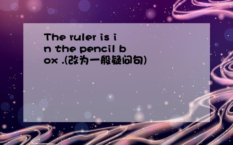 The ruler is in the pencil box .(改为一般疑问句)