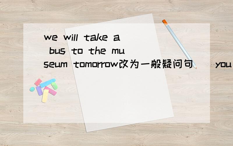 we will take a bus to the museum tomorrow改为一般疑问句()you()a bus to the museum tomorrow?