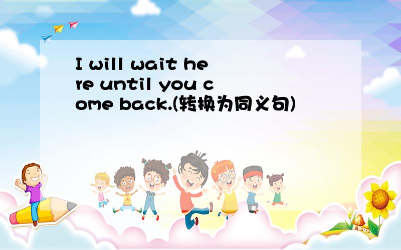 I will wait here until you come back.(转换为同义句)