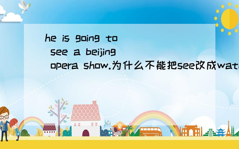 he is going to see a beijing opera show.为什么不能把see改成watch