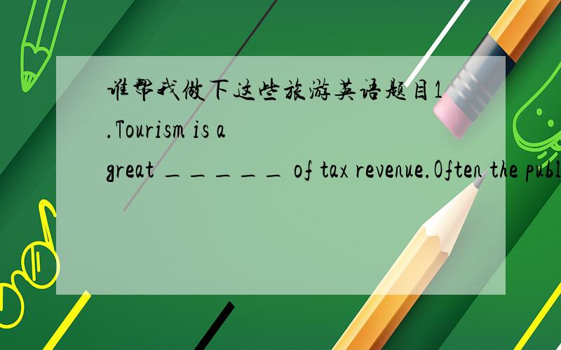 谁帮我做下这些旅游英语题目1.Tourism is a great _____ of tax revenue.Often the public is not aware of how much tax revenue the tourist industry generates.A.reasonB.sourceC.benefitD.gift2.During peak tourist season,it is important to have